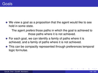 Goals
We view a goal as a proposition that the agent would like to see
hold in some state.
The agent prefers those paths in which the goal is achieved to
those paths where it is not achieved.
For each goal, we can identify a family of paths where it is
achieved, and a family of paths where it is not achieved.
This can be compactly represented through preferences temporal
logic formulae.
Cerutti, Oren (Cardiff, Aberdeen) 130 / 203
 