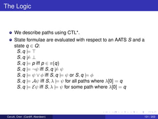 The Logic
We describe paths using CTL*.
State formulae are evaluated with respect to an AATS S and a
state q ∈ Q:
S, q |=
S, q |= ⊥
S, q |= p iff p ∈ π(q)
S, q |= ¬ψ iff S, q |= ψ
S, q |= ψ ∨ φ iff S, q |= ψ or S, q |= φ
S, q |= Aψ iff S, λ |= ψ for all paths where λ[0] = q
S, q |= Eψ iff S, λ |= ψ for some path where λ[0] = q
Cerutti, Oren (Cardiff, Aberdeen) 131 / 203
 