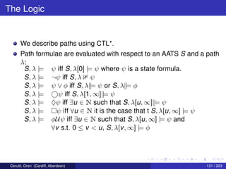 The Logic
We describe paths using CTL*.
Path formulae are evaluated with respect to an AATS S and a path
λ:
S, λ |= ψ iff S, λ[0] |= ψ where ψ is a state formula.
S, λ |= ¬ψ iff S, λ ψ
S, λ |= ψ ∨ φ iff S, λ||= ψ or S, λ||= φ
S, λ |= ψ iff S, λ[1, ∞]||= ψ
S, λ |= ♦ψ iff ∃u ∈ N such that S, λ[u, ∞]||= ψ
S, λ |= ψ iff ∀u ∈ N it is the case that t S, λ[u, ∞] |= ψ
S, λ |= φUψ iff ∃u ∈ N such that S, λ[u, ∞] |= ψ and
∀v s.t. 0 ≤ v < u, S, λ[v, ∞] |= φ
Cerutti, Oren (Cardiff, Aberdeen) 131 / 203
 