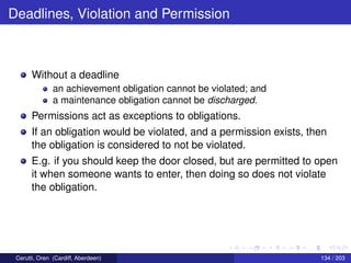 Deadlines, Violation and Permission
Without a deadline
an achievement obligation cannot be violated; and
a maintenance obligation cannot be discharged.
Permissions act as exceptions to obligations.
If an obligation would be violated, and a permission exists, then
the obligation is considered to not be violated.
E.g. if you should keep the door closed, but are permitted to open
it when someone wants to enter, then doing so does not violate
the obligation.
Cerutti, Oren (Cardiff, Aberdeen) 134 / 203
 