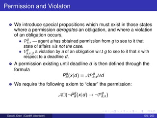 Permission and Violaton
We introduce special propositions which must exist in those states
where a permission derogates an obligation, and where a violation
of an obligation occurs.
P
g
a,x — agent a has obtained permission from g to see to it that
state of affairs xis not the case.
V
g
a,x,d a violation by a of an obligation w.r.t g to see to it that x with
respect to a deadline d.
A permission existing until deadline d is then deﬁned through the
formula
P
g
a (x|d) ≡ AP
g
a,x Ud
We require the following axiom to “clear” the permission:
A (¬P
g
a (x|d) → ¬P
g
a,x )
Cerutti, Oren (Cardiff, Aberdeen) 135 / 203
 