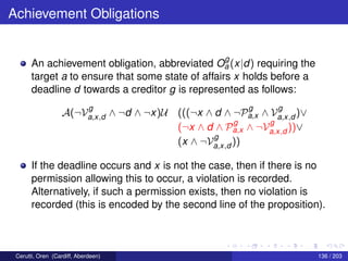 Achievement Obligations
An achievement obligation, abbreviated O
g
a (x|d) requiring the
target a to ensure that some state of affairs x holds before a
deadline d towards a creditor g is represented as follows:
A(¬V
g
a,x,d ∧ ¬d ∧ ¬x)U (((¬x ∧ d ∧ ¬P
g
a,x ∧ V
g
a,x,d )∨
(¬x ∧ d ∧ P
g
a,x ∧ ¬V
g
a,x,d ))∨
(x ∧ ¬V
g
a,x,d ))
If the deadline occurs and x is not the case, then if there is no
permission allowing this to occur, a violation is recorded.
Alternatively, if such a permission exists, then no violation is
recorded (this is encoded by the second line of the proposition).
Cerutti, Oren (Cardiff, Aberdeen) 136 / 203
 