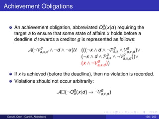 Achievement Obligations
An achievement obligation, abbreviated O
g
a (x|d) requiring the
target a to ensure that some state of affairs x holds before a
deadline d towards a creditor g is represented as follows:
A(¬V
g
a,x,d ∧ ¬d ∧ ¬x)U (((¬x ∧ d ∧ ¬P
g
a,x ∧ V
g
a,x,d )∨
(¬x ∧ d ∧ P
g
a,x ∧ ¬V
g
a,x,d ))∨
(x ∧ ¬V
g
a,x,d ))
If x is achieved (before the deadline), then no violation is recorded.
Violations should not occur arbitrarily:
A (¬O
g
a (x|d) → ¬V
g
a,x,d )
Cerutti, Oren (Cardiff, Aberdeen) 136 / 203
 