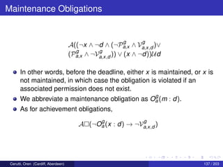 Maintenance Obligations
A((¬x ∧ ¬d ∧ (¬P
g
a,x ∧ V
g
a,x,d )∨
(P
g
a,x ∧ ¬V
g
a,x,d )) ∨ (x ∧ ¬d))Ud
In other words, before the deadline, either x is maintained, or x is
not maintained, in which case the obligation is violated if an
associated permission does not exist.
We abbreviate a maintenance obligation as O
g
a (m : d).
As for achievement obligations,
A (¬O
g
a (x : d) → ¬V
g
a,x,d )
Cerutti, Oren (Cardiff, Aberdeen) 137 / 203
 