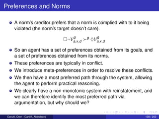 Preferences and Norms
A norm’s creditor prefers that a norm is complied with to it being
violated (the norm’s target doesn’t care).
¬V
g
a,x,d
g
♦V
g
a,x,d
So an agent has a set of preferences obtained from its goals, and
a set of preferences obtained from its norms.
These preferences are typically in conﬂict.
We introduce meta-preferences in order to resolve these conﬂicts.
We then have a most preferred path through the system, allowing
the agent to perform practical reasoning.
We clearly have a non-monotonic system with reinstatement, and
we can therefore identify the most preferred path via
argumentation, but why should we?
Cerutti, Oren (Cardiff, Aberdeen) 138 / 203
 