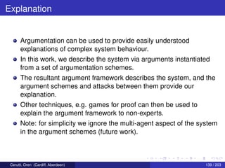 Explanation
Argumentation can be used to provide easily understood
explanations of complex system behaviour.
In this work, we describe the system via arguments instantiated
from a set of argumentation schemes.
The resultant argument framework describes the system, and the
argument schemes and attacks between them provide our
explanation.
Other techniques, e.g. games for proof can then be used to
explain the argument framework to non-experts.
Note: for simplicity we ignore the multi-agent aspect of the system
in the argument schemes (future work).
Cerutti, Oren (Cardiff, Aberdeen) 139 / 203
 