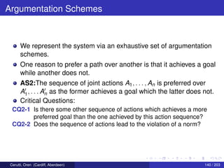 Argumentation Schemes
We represent the system via an exhaustive set of argumentation
schemes.
One reason to prefer a path over another is that it achieves a goal
while another does not.
AS2:The sequence of joint actions A1, . . . , An is preferred over
A1, . . . An as the former achieves a goal which the latter does not.
Critical Questions:
CQ2-1 Is there some other sequence of actions which achieves a more
preferred goal than the one achieved by this action sequence?
CQ2-2 Does the sequence of actions lead to the violation of a norm?
Cerutti, Oren (Cardiff, Aberdeen) 140 / 203
 