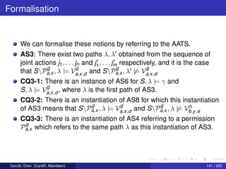 Formalisation
We can formalise these notions by referring to the AATS.
AS3: There exist two paths λ, λ obtained from the sequence of
joint actions j1, . . . jn and j1, . . . jm respectively, and it is the case
that SP
g
a,x , λ |= V
g
a,x,d and SP
g
a,x , λ |= V
g
a,x,d
CQ3-1: There is an instance of AS6 for S, λ |= γ and
S, λ |= V
g
a,x,d , where λ is the ﬁrst path of AS3.
CQ3-2: There is an instantiation of AS8 for which this instantiation
of AS3 means that SP
g
a,x , λ |= V
g
a,x,d and SP
g
a,x , λ |= Vh
b,y,e
CQ3-3: There is an instantiation of AS4 referring to a permission
P
g
a,x which refers to the same path λ as this instantiation of AS3.
Cerutti, Oren (Cardiff, Aberdeen) 141 / 203
 