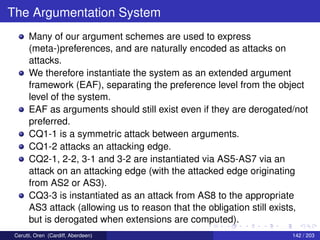 The Argumentation System
Many of our argument schemes are used to express
(meta-)preferences, and are naturally encoded as attacks on
attacks.
We therefore instantiate the system as an extended argument
framework (EAF), separating the preference level from the object
level of the system.
EAF as arguments should still exist even if they are derogated/not
preferred.
CQ1-1 is a symmetric attack between arguments.
CQ1-2 attacks an attacking edge.
CQ2-1, 2-2, 3-1 and 3-2 are instantiated via AS5-AS7 via an
attack on an attacking edge (with the attacked edge originating
from AS2 or AS3).
CQ3-3 is instantiated as an attack from AS8 to the appropriate
AS3 attack (allowing us to reason that the obligation still exists,
but is derogated when extensions are computed).
Cerutti, Oren (Cardiff, Aberdeen) 142 / 203
 