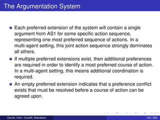 The Argumentation System
Each preferred extension of the system will contain a single
argument from AS1 for some speciﬁc action sequence,
representing one most preferred sequence of actions. In a
multi-agent setting, this joint action sequence strongly dominates
all others.
If multiple preferred extensions exist, then additional preferences
are required in order to identify a most preferred course of action.
In a multi-agent setting, this means additional coordination is
required.
An empty preferred extension indicates that a preference conﬂict
exists that must be resolved before a course of action can be
agreed upon.
Cerutti, Oren (Cardiff, Aberdeen) 143 / 203
 