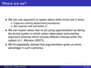 Where are we?
We can use argument to reason about what norms are in force.
Captures existing detachment procedures.
But requires new semantics (!)
We can reason about how to act using argumentation by taking
the formal system in which action takes place and creating
argument schemes which encode different choices within the
system (c.f., Atkinson (2007)).
We’ve repeatedly claimed that argumentation gives us some
advantage in such scenarios.
Cerutti, Oren (Cardiff, Aberdeen) 145 / 203
 
