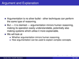 Argument and Explanation
Argumentation is no silver bullet - other techniques can perform
the same type of reasoning.
But — it is claimed — argumentation mirrors human reasoning,
making its operation easily understandable, potentially also
making systems which utilise it more explainable.
We will look at
Whether argumentation mirrors human reasoning.
How argumentation can be used to explain complex concepts.
Cerutti, Oren (Cardiff, Aberdeen) 148 / 203
 