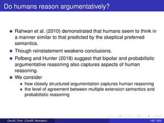 Do humans reason argumentatively?
Rahwan et al. (2010) demonstrated that humans seem to think in
a manner similar to that predicted by the skeptical preferred
semantics.
Though reinstatement weakens conclusions.
Polberg and Hunter (2018) suggest that bipolar and probabilistic
argumentative reasoning also captures aspects of human
reasoning.
We consider
how closely structured argumentation captures human reasoning
the level of agreement between multiple extension semantics and
probabilistic reasoning
Cerutti, Oren (Cardiff, Aberdeen) 149 / 203
 