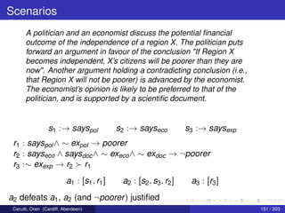 Scenarios
A politician and an economist discuss the potential ﬁnancial
outcome of the independence of a region X. The politician puts
forward an argument in favour of the conclusion "If Region X
becomes independent, X’s citizens will be poorer than they are
now". Another argument holding a contradicting conclusion (i.e.,
that Region X will not be poorer) is advanced by the economist.
The economist’s opinion is likely to be preferred to that of the
politician, and is supported by a scientiﬁc document.
s1 :→ sayspol s2 :→ sayseco s3 :→ saysexp
r1 : sayspol∧ ∼ expol → poorer
r2 : sayseco ∧ saysdoc∧ ∼ execo∧ ∼ exdoc → ¬poorer
r3 :∼ exexp → r2 r1
a1 : [s1, r1] a2 : [s2, s3, r2] a3 : [r3]
a2 defeats a1, a2 (and ¬poorer) justiﬁed
Cerutti, Oren (Cardiff, Aberdeen) 151 / 203
 