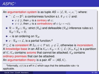 ASPIC+
An argumentation system is as tuple AS = L, R, , ν, where:
: L → 2L: a contrariness function s.t. if ϕ ∈ ψ and:
ψ /∈ ϕ, then ϕ is a contrary of ψ;
ψ ∈ ϕ, then ϕ is a contradictory of ψ (ϕ = –ψ);
R = Rd ∪ Rs: strict (Rs) and defeasible (Rd ) inference rules s.t.
Rd ∩ Rs = ∅;
is an ordering on Rd .
ν : Rd → L, is a partial function.a
P ⊆ L is consistent iff ϕ, ψ ∈ P s.t. ϕ ∈ ψ, otherwise is inconsistent.
A knowledge base in an AS is Kn ∪ Kp = K ⊆ L; {Kn, Kp} is a partition
of K; Kn contains axioms that cannot be attacked; Kp contains
ordinary premises that can be attacked.
An argumentation theory is a pair AT = AS, K .
a
Informally, ν(r) is a wff in L which says that the defeasible rule r is
applicable.
Cerutti, Oren (Cardiff, Aberdeen) 18 / 203
 