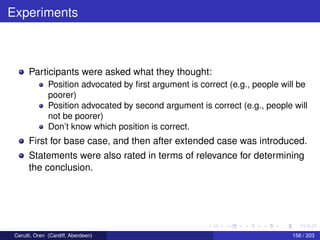 Experiments
Participants were asked what they thought:
Position advocated by ﬁrst argument is correct (e.g., people will be
poorer)
Position advocated by second argument is correct (e.g., people will
not be poorer)
Don’t know which position is correct.
First for base case, and then after extended case was introduced.
Statements were also rated in terms of relevance for determining
the conclusion.
Cerutti, Oren (Cardiff, Aberdeen) 156 / 203
 