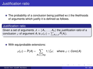 Justiﬁcation ratio
The probability of a conclusion being justiﬁed w.r.t the likelihoods
of arguments which justify it is deﬁned as follows.
Justiﬁcation ratio
Given a set of arguments A = {A1, . . . , An} the justiﬁcation ratio of a
conclusion ϕ of argument Ai is µ(ϕ) = Ai ∈A
ˆP(Ai).
With equiprobable extensions:
µ(ϕ) = ˆP(A) =
A∈ξ⊆Arg
1/|ˆξP| where ϕ ∈ Conc(A)
Cerutti, Oren (Cardiff, Aberdeen) 161 / 203
 