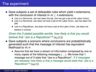 The experiment
Gave subjects a set of defeasible rules which yield n extensions,
with the conclusion of interest in m ≤ n extensions.
(Joe is a Democrat, Joe has taken the job, Joe has got a job at the Labor Union)
(Joe is a Democrat, Joe does not have a job at the Labor Union, Joe has taken the
job)
(Joe is a Republican, Joe does not have a job at the Labor Union, Joe does not
believe in Unions)
Given the 3 stated possible worlds, how likely is that you would
believe that “Joe is a Republican"? (uµ(ri))
Gave subjects a scenario where conclusions are probabilistically
generated such that the message of interest has equivalent
likelihood to m/n
Assume that we have a stream of information composed by one or
many copies of the following messages (. . . ). We know that 1
message out of 3 state that “Joe is a Republican". If 3 messages
are released, how likely is that a message would state that “Joe is a
Republican"? (up(ri ))
Cerutti, Oren (Cardiff, Aberdeen) 164 / 203
 