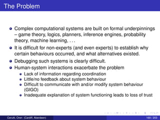 The Problem
Complex computational systems are built on formal underpinnings
– game theory, logics, planners, inference engines, probability
theory, machine learning, . . .
It is difﬁcult for non-experts (and even experts) to establish why
certain behaviours occurred, and what alternatives existed.
Debugging such systems is clearly difﬁcult.
Human-system interactions exacerbate the problem
Lack of information regarding coordination
Little/no feedback about system behaviour
Difﬁcult to communicate with and/or modify system behaviour
(GIGO)
Inadequate explanation of system functioning leads to loss of trust
Cerutti, Oren (Cardiff, Aberdeen) 169 / 203
 