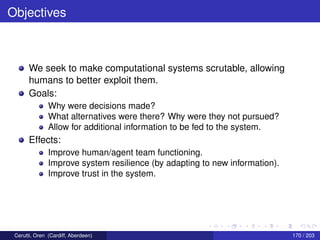 Objectives
We seek to make computational systems scrutable, allowing
humans to better exploit them.
Goals:
Why were decisions made?
What alternatives were there? Why were they not pursued?
Allow for additional information to be fed to the system.
Effects:
Improve human/agent team functioning.
Improve system resilience (by adapting to new information).
Improve trust in the system.
Cerutti, Oren (Cardiff, Aberdeen) 170 / 203
 