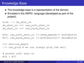 Knowledge Base
The knowledge base is a representation of the domain.
Encoded in the ASPIC- language (developed as part of the
project).
kick --> do_shut_in
do_shut_in ==> can_soft_shut_in
do_shut_in ==> can_hard_shut_in
R34: can_soft_shut_in =(-need_speed)=> SoftShutIn
R37: can_hard_shut_in =(-SoftShutIn)=> HardShutIn
==> shallow_depth
--> can_plug # we can always plug the well
# prefer soft shut-in
R34 > R37
Cerutti, Oren (Cardiff, Aberdeen) 173 / 203
 