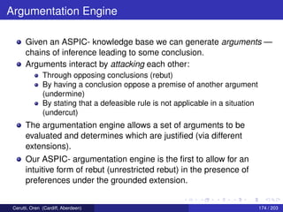 Argumentation Engine
Given an ASPIC- knowledge base we can generate arguments —
chains of inference leading to some conclusion.
Arguments interact by attacking each other:
Through opposing conclusions (rebut)
By having a conclusion oppose a premise of another argument
(undermine)
By stating that a defeasible rule is not applicable in a situation
(undercut)
The argumentation engine allows a set of arguments to be
evaluated and determines which are justiﬁed (via different
extensions).
Our ASPIC- argumentation engine is the ﬁrst to allow for an
intuitive form of rebut (unrestricted rebut) in the presence of
preferences under the grounded extension.
Cerutti, Oren (Cardiff, Aberdeen) 174 / 203
 
