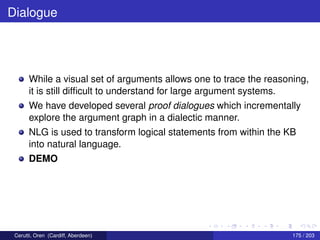 Dialogue
While a visual set of arguments allows one to trace the reasoning,
it is still difﬁcult to understand for large argument systems.
We have developed several proof dialogues which incrementally
explore the argument graph in a dialectic manner.
NLG is used to transform logical statements from within the KB
into natural language.
DEMO
Cerutti, Oren (Cardiff, Aberdeen) 175 / 203
 