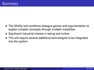Summary
The SAsSy tool combines dialogue games and argumentation to
explain complex concepts through multiple modalities.
Signiﬁcant industrial interest in taking tool further.
This will require several additional technologies to be integrated
into the system.
Cerutti, Oren (Cardiff, Aberdeen) 176 / 203
 