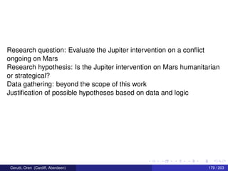 Research question: Evaluate the Jupiter intervention on a conﬂict
ongoing on Mars
Research hypothesis: Is the Jupiter intervention on Mars humanitarian
or strategical?
Data gathering: beyond the scope of this work
Justiﬁcation of possible hypotheses based on data and logic
Cerutti, Oren (Cardiff, Aberdeen) 179 / 203
 