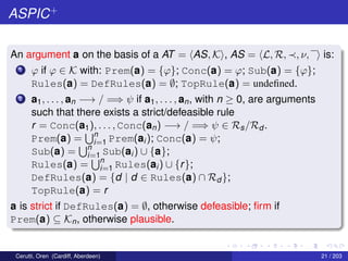 ASPIC+
An argument a on the basis of a AT = AS, K , AS = L, R, , ν, is:
1 ϕ if ϕ ∈ K with: Prem(a) = {ϕ}; Conc(a) = ϕ; Sub(a) = {ϕ};
Rules(a) = DefRules(a) = ∅; TopRule(a) = undeﬁned.
2 a1, . . . , an −→ / =⇒ ψ if a1, . . . , an, with n ≥ 0, are arguments
such that there exists a strict/defeasible rule
r = Conc(a1), . . . , Conc(an) −→ / =⇒ ψ ∈ Rs/Rd .
Prem(a) = n
i=1 Prem(ai); Conc(a) = ψ;
Sub(a) = n
i=1 Sub(ai) ∪ {a};
Rules(a) = n
i=1 Rules(ai) ∪ {r};
DefRules(a) = {d | d ∈ Rules(a) ∩ Rd };
TopRule(a) = r
a is strict if DefRules(a) = ∅, otherwise defeasible; ﬁrm if
Prem(a) ⊆ Kn, otherwise plausible.
Cerutti, Oren (Cardiff, Aberdeen) 21 / 203
 