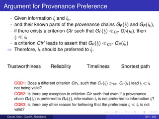 Argument for Provenance Preference
- Given information ij and ik ,
- and their known parts of the provenance chains GP(ij) and GP(ik ),
- if there exists a criterion Ctr such that GP(ij) Ctr GP(ik ), then
ij ik
- a criterion Ctr leads to assert that GP(ij) Ctr GP(ik )
⇒ Therefore, ik should be preferred to ij.
Trustworthiness Reliability Timeliness Shortest path
CQB1: Does a different criterion Ctr1, such that GP (ij ) Ctr1
GP (ik ) lead ij ik
not being valid?
CQB2: Is there any exception to criterion Ctr such that even if a provenance
chain GP (ik ) is preferred to GP (ij ), information ik is not preferred to information ij ?
CQB3: Is there any other reason for believing that the preference ij ik is not
valid?
Cerutti, Oren (Cardiff, Aberdeen) 201 / 203
 