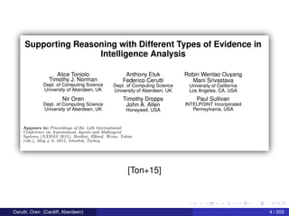 Supporting Reasoning with Different Types of Evidence in
Intelligence Analysis
Alice Toniolo_ Anthony Etuk Robin Wentao Ouyang
Tlmothy J-
N0Fman Federico Cerutti Mani Srivastava
DBPL 0f_C0ml3U“”Q SCIENCE Dept. of Computing Science University of California
University of Aberdeen, UK University of Aberdeen, UK Los Angeles, CA, USA
Nir Oren Timothy Dropps Paul Sullivan
Dept. of Computing Science John A_ Allen INTELPOINT Incorporated
University of Aberdeen, UK Honeywell, USA Pennsylvania, USA
Appears in: Proceedings of the 14th International
Conference on Autonomous Agents and ll/Iultiayent
Systems (AAJWAS 2015), Bordim, Elkind, Was.-3, Yolum
(ed5.), Mlay 4 8, 2015, Istcmbttl, Turkey.
[Ton+15]
Cerutti, Oren (Cardiff, Aberdeen) 4 / 203
 