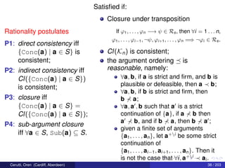 Rationality postulates
P1: direct consistency iff
{Conc(a) | a ∈ S} is
consistent;
P2: indirect consistency iff
Cl({Conc(a) | a ∈ S})
is consistent;
P3: closure iff
{Conc(a) | a ∈ S} =
Cl({Conc(a) | a ∈ S});
P4: sub-argument closure
iff ∀a ∈ S, Sub(a) ⊆ S.
Satisﬁed if:
Closure under transposition
If ϕ1, . . . , ϕn −→ ψ ∈ Rs, then ∀i = 1 . . . n,
ϕ1, . . . , ϕi−1, ¬ψ, ϕi+1, . . . , ϕn =⇒ ¬ϕi ∈ Rs.
Cl(Kn) is consistent;
the argument ordering is
reasonable, namely:
∀a, b, if a is strict and ﬁrm, and b is
plausible or defeasible, then a b;
∀a, b, if b is strict and ﬁrm, then
b a;
∀a, a , b such that a is a strict
continuation of {a}, if a b then
a b, and if b a, then b a ;
given a ﬁnite set of arguments
{a1, . . . , an}, let a+i
be some strict
continuation of
{a1, . . . , ai−1, ai+1, . . . , an}. Then it
is not the case that ∀i, a+i
ai .
Cerutti, Oren (Cardiff, Aberdeen) 38 / 203
 