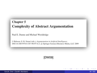 Chapter 5
Complexity of Abstract Argumentation
Paul E. Dunne and Michael Wooldridge
I. Rahwan, G. R. Simari (cds.), Argunzerztarion in Ar‘!1j‘icial Intelligence,
DO] 10.1007/978—0—387—98197'-0-5. © Springer SCience+Business Media. LLC 2009
[DW09]
Cerutti, Oren (Cardiff, Aberdeen) 39 / 203
 