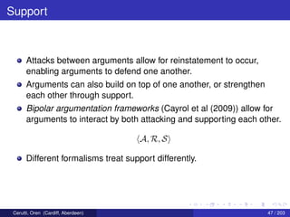 Support
Attacks between arguments allow for reinstatement to occur,
enabling arguments to defend one another.
Arguments can also build on top of one another, or strengthen
each other through support.
Bipolar argumentation frameworks (Cayrol et al (2009)) allow for
arguments to interact by both attacking and supporting each other.
A, R, S
Different formalisms treat support differently.
Cerutti, Oren (Cardiff, Aberdeen) 47 / 203
 
