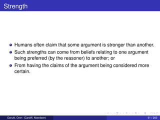 Strength
Humans often claim that some argument is stronger than another.
Such strengths can come from beliefs relating to one argument
being preferred (by the reasoner) to another; or
From having the claims of the argument being considered more
certain.
Cerutti, Oren (Cardiff, Aberdeen) 51 / 203
 