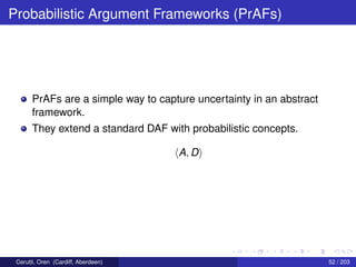 Probabilistic Argument Frameworks (PrAFs)
PrAFs are a simple way to capture uncertainty in an abstract
framework.
They extend a standard DAF with probabilistic concepts.
A, D
Cerutti, Oren (Cardiff, Aberdeen) 52 / 203
 