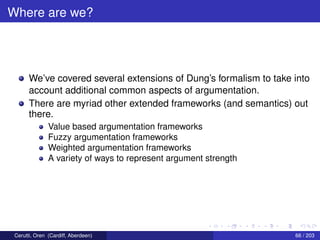 Where are we?
We’ve covered several extensions of Dung’s formalism to take into
account additional common aspects of argumentation.
There are myriad other extended frameworks (and semantics) out
there.
Value based argumentation frameworks
Fuzzy argumentation frameworks
Weighted argumentation frameworks
A variety of ways to represent argument strength
Cerutti, Oren (Cardiff, Aberdeen) 66 / 203
 