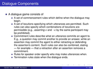 Dialogue Components
A dialogue game consists of
A set of commencement rules which deﬁne when the dialogue may
begin.
A set of locutions specifying which utterances are permitted. Such
rules can also specify which combinations of locutions are
permissible (e.g., asserting x and ¬x by the same participant may
be prohibited).
Commitment rules describe what an utterance commits an agent to.
E.g., a question may commit another to provide an answer, while an
assertion may commit the agent to either retracting or defending
the assertion’s content. Such rules can also be combined, stating
— for example — that a retraction after an assertion removes a
commitment.
Rules for speaker order specify who may make utterances when.
Termination rules state when the dialogue ends.
Cerutti, Oren (Cardiff, Aberdeen) 71 / 203
 