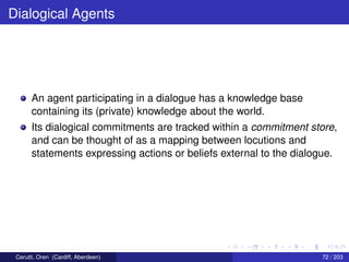 Dialogical Agents
An agent participating in a dialogue has a knowledge base
containing its (private) knowledge about the world.
Its dialogical commitments are tracked within a commitment store,
and can be thought of as a mapping between locutions and
statements expressing actions or beliefs external to the dialogue.
Cerutti, Oren (Cardiff, Aberdeen) 72 / 203
 