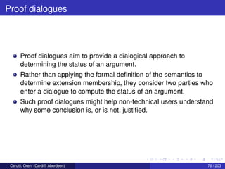 Proof dialogues
Proof dialogues aim to provide a dialogical approach to
determining the status of an argument.
Rather than applying the formal deﬁnition of the semantics to
determine extension membership, they consider two parties who
enter a dialogue to compute the status of an argument.
Such proof dialogues might help non-technical users understand
why some conclusion is, or is not, justiﬁed.
Cerutti, Oren (Cardiff, Aberdeen) 76 / 203
 