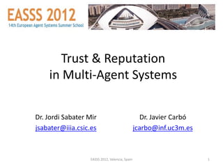Trust & Reputation
    in Multi-Agent Systems

Dr. Jordi Sabater Mir                              Dr. Javier Carbó
jsabater@iiia.csic.es                           jcarbo@inf.uc3m.es



                  EASSS 2012, Valencia, Spain                         1
 