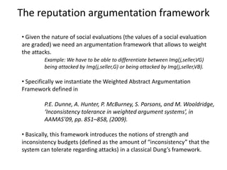 The reputation argumentation framework

• Given the nature of social evaluations (the values of a social evaluation
are graded) we need an argumentation framework that allows to weight
the attacks.
         Example: We have to be able to differentiate between Img(j,seller,VG)
         being attacked by Img(j,seller,G) or being attacked by Img(j,seller,VB).

• Specifically we instantiate the Weighted Abstract Argumentation
Framework defined in

         P.E. Dunne, A. Hunter, P. McBurney, S. Parsons, and M. Wooldridge,
         ‘Inconsistency tolerance in weighted argument systems’, in
         AAMAS’09, pp. 851–858, (2009).

• Basically, this framework introduces the notions of strength and
inconsistency budgets (defined as the amount of “inconsistency” that the
system can tolerate regarding attacks) in a classical Dung’s framework.
 