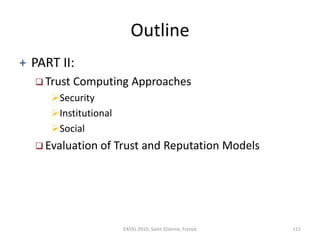 Outline
+ PART II:
   Trust   Computing Approaches
     Security
     Institutional
     Social
   Evaluation of     Trust and Reputation Models




                       EASSS 2010, Saint-Etienne, France   111
 