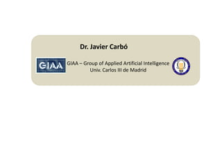 Dr. Javier Carbó

GIAA – Group of Applied Artificial Intelligence
         Univ. Carlos III de Madrid
 