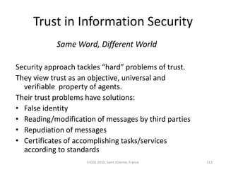 Trust in Information Security
           Same Word, Different World

Security approach tackles “hard” problems of trust.
They view trust as an objective, universal and
  verifiable property of agents.
Their trust problems have solutions:
• False identity
• Reading/modification of messages by third parties
• Repudiation of messages
• Certificates of accomplishing tasks/services
  according to standards
                    EASSS 2010, Saint-Etienne, France   113
 