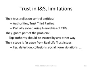 Trust in I&S, limitations
Their trust relies on central entities:
   – Authorities, Trust Third Parties
   – Partially solved using hierarchies of TTPs.
They ignore part of the problem:
- Top authority should be trusted by any other way
Their scope is far away from Real Life Trust issues:
   – lies, defection, collusions, social norm violations, …




                       EASSS 2010, Saint-Etienne, France      115
 