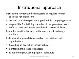 Institutional approach
Institutions have proved to successfully regulate human
   societies for a long time:
- created to achieve particular goals while complying norms.
- responsible for defining the rules of the game (norms), to
   enforce them and assess penalties in case of violation.
Examples: auction houses, parliaments, stock exchange
   markets,.…
Institutional approach is focused on the existence of
   organizations:
• Providing an execution infrastructure
• Controlling the resources access
• Sanctionning/rewarding agents’ behaviors
                      EASSS 2010, Saint-Etienne, France        116
 