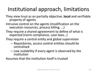 Institutional approach, limitations
They view trust as an partially objective, local and verifiable
   property of agents.
Intrusive control on the agents (modification on the
   execution resources, process killing, …)
They require a shared agreeement to define of what is
   expected (norm compliance, case laws…)
They require a central entity and global supervision
    – Repositories, access control entities should be
      centralised
    – Low scalability if every agent is observed by the
      institution
Assumes that the institution itself is trusted

                       EASSS 2010, Saint-Etienne, France     118
 