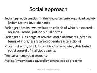 Social approach
Social approach consists in the idea of an auto-organized society
  (Adam Smith’s invisible hand)
Each agent has its own evaluation criteria of what is expected:
  no social norms, just individual norms
Each agent is in charge of rewards and punishments (often in
  terms of more/less future cooperative interactions)
No central entity at all, it consists of a completely distributed
  social control of malicious agents.
Trust as an emergent property
Avoids Privacy issues caused by centralized approaches

                       EASSS 2010, Saint-Etienne, France    119
 
